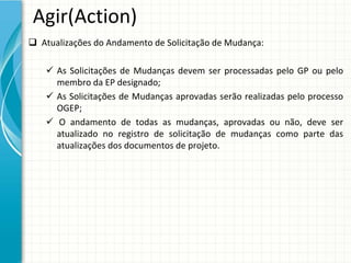 Agir(Action)
 Atualizações do Andamento de Solicitação de Mudança:

     As  Solicitações  de  Mudanças  devem  ser  processadas  pelo  GP  ou  pelo 
      membro da EP designado;
     As  Solicitações de  Mudanças aprovadas serão realizadas pelo processo
      OGEP;
     O  andamento de  todas as  mudanças,  aprovadas ou não,  deve ser 
      atualizado no  registro de  solicitação de  mudanças como parte  das 
      atualizações dos documentos de projeto.
 