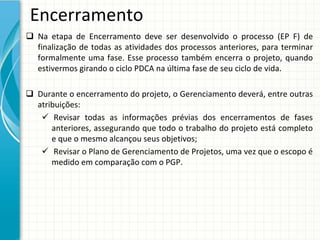 Encerramento
 Na  etapa  de  Encerramento  deve  ser  desenvolvido  o  processo  (EP  F) de 
  finalização  de  todas  as  atividades  dos  processos  anteriores,  para  terminar 
  formalmente  uma  fase.  Esse  processo  também  encerra  o  projeto,  quando 
  estivermos girando o ciclo PDCA na última fase de seu ciclo de vida.

 Durante o encerramento do projeto, o Gerenciamento deverá, entre outras 
  atribuições:
    Revisar  todas  as  informações  prévias  dos  encerramentos  de  fases 
      anteriores,  assegurando  que  todo  o  trabalho  do  projeto  está completo 
      e que o mesmo alcançou seus objetivos;
    Revisar o Plano de Gerenciamento de Projetos, uma vez que o escopo é
      medido em comparação com o PGP.
 