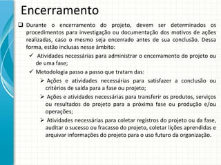 Encerramento
 Durante  o  encerramento  do  projeto,  devem  ser  determinados  os 
  procedimentos  para  investigação  ou  documentação  dos  motivos  de  ações 
  realizadas,  caso  o  mesmo  seja  encerrado  antes  de  sua  conclusão.  Dessa 
  forma, estão inclusas nesse âmbito:
    Atividades necessárias para administrar o encerramento do projeto ou 
      de uma fase;
    Metodologia passo a passo que tratam das:
         Ações e  atividades necessárias para satisfazer a  conclusão ou
          critérios de saída para a fase ou projeto;
         Ações e atividades necessárias para transferir os produtos, serviços
          ou resultados do  projeto para a  próxima fase ou produção e/ou
          operações;
         Atividades necessárias para coletar registros do projeto ou da fase, 
          auditar o sucesso ou fracasso do projeto, coletar lições aprendidas e 
          arquivar informações do projeto para o uso futuro da organização.
 