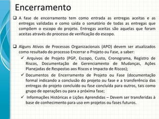 Encerramento
 A  fase  de  encerramento  tem  como  entrada  as  entregas  aceitas  e  as
  entregas  validadas  e  como  saída  o  somatório  de  todas  as  entregas  que 
  compõem  o  escopo  do  projeto.  Entregas  aceitas  são  aquelas  que  foram 
  aceitas através do processo de verificação do escopo.

 Alguns Ativos de  Processos Organizacionais (APO)  devem ser  atualizados
  como resultado do processo Encerrar o Projeto ou Fase, a saber:
    Arquivos  de  Projeto  (PGP,  Escopo,  Custo,  Cronograma,  Registro  de 
      Riscos,  Documentação  de  Gerenciamento  de  Mudanças,  Ações 
      Planejadas de Respostas aos Riscos e Impacto de Riscos);
    Documentos de  Encerramento de  Projeto ou Fase (documentação
      formal  indicando a  conclusão do  projeto ou fase e  a  transferência das 
      entregas do projeto concluído ou fase concluída para outros, tais como
      grupo de operações ou para a próxima fase;
    Informações Históricas e Lições Aprendidas – Devem ser transferidas à
      base de conhecimento para uso em projetos ou fases futuros. 
 