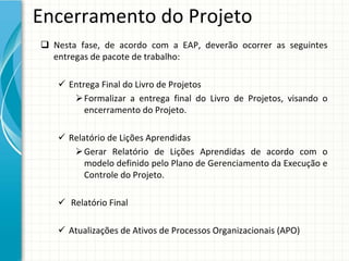 Encerramento do Projeto
 Nesta  fase,  de  acordo  com  a  EAP,  deverão  ocorrer  as  seguintes 
  entregas de pacote de trabalho:

     Entrega Final do Livro de Projetos
        Formalizar  a  entrega  final  do  Livro  de  Projetos,  visando  o 
          encerramento do Projeto.

     Relatório de Lições Aprendidas
        Gerar  Relatório  de  Lições  Aprendidas  de  acordo  com  o 
          modelo definido pelo Plano de Gerenciamento da Execução e 
          Controle do Projeto.

     Relatório Final

     Atualizações de Ativos de Processos Organizacionais (APO)
 