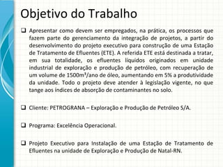 Objetivo do Trabalho
 Apresentar  como  devem  ser  empregados,  na  prática,  os  processos  que 
  fazem  parte  do  gerenciamento  da  integração  de  projetos,  a  partir  do 
  desenvolvimento  do  projeto  executivo  para  construção  de  uma  Estação 
  de Tratamento de Efluentes (ETE). A referida ETE está destinada a tratar, 
  em  sua  totalidade,  os  efluentes  líquidos  originados  em  unidade 
  industrial  de  exploração  e  produção  de  petróleo,  com  recuperação  de 
  um volume de 1500m³/ano de óleo, aumentando em 5% a produtividade 
  da  unidade.  Todo  o  projeto  deve  atender  à legislação  vigente,  no  que 
  tange aos índices de absorção de contaminantes no solo.

 Cliente: PETROGRANA – Exploração e Produção de Petróleo S/A.

 Programa: Excelência Operacional.

 Projeto  Executivo  para  Instalação  de  uma  Estação  de  Tratamento  de 
  Efluentes na unidade de Exploração e Produção de Natal‐RN.
 