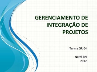 GERENCIAMENTO DE 
   INTEGRAÇÃO DE 
        PROJETOS

          Turma GPJ04

             Natal‐RN
                2012
 