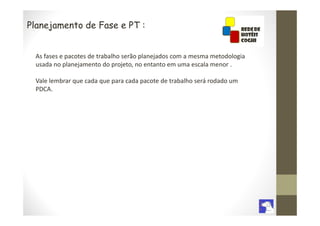 Planejamento de Fase e PT :


 As fases e pacotes de trabalho serão planejados com a mesma metodologia
 usada no planejamento do projeto, no entanto em uma escala menor .

 Vale lembrar que cada que para cada pacote de trabalho será rodado um
 PDCA.
 