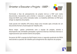 Orientar e Executar o Projeto - OGEP :


Terminada a fase de planejamento do projeto tem-se o PGP com todos
documentos necessários para orientar e executar o projeto. É dado inicio a
etapa do OGEP, aqui serão realizados todos os trabalhos definidos no PGP para
atingir os objetivos do projeto.

Cada pacote de trabalho (PT) dessa etapa será iniciado após emissão de um
documento formal a Autorização de Trabalho (AT).

Nessa etapa gestor juntamente com a equipe do projeto, orienta o
desempenho das atividades planejadas e gerencia diversas interfaces técnicas e
organizacionais que existem dentro do projeto.

De posse do PGP a equipe da RaX Project iniciou o segundo quadrante do PDCA
executando os pacotes de trabalho para atingimento dos objetivos do projeto.
 