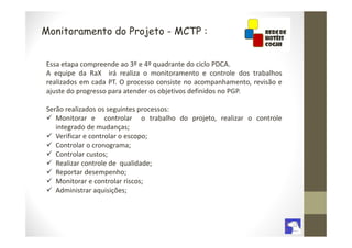 Monitoramento do Projeto - MCTP :


Essa etapa compreende ao 3º e 4º quadrante do ciclo PDCA.
A equipe da RaX irá realiza o monitoramento e controle dos trabalhos
realizados em cada PT. O processo consiste no acompanhamento, revisão e
ajuste do progresso para atender os objetivos definidos no PGP.

Serão realizados os seguintes processos:
   Monitorar e controlar o trabalho do projeto, realizar o controle
   integrado de mudanças;
   Verificar e controlar o escopo;
   Controlar o cronograma;
   Controlar custos;
   Realizar controle de qualidade;
   Reportar desempenho;
   Monitorar e controlar riscos;
   Administrar aquisições;
 