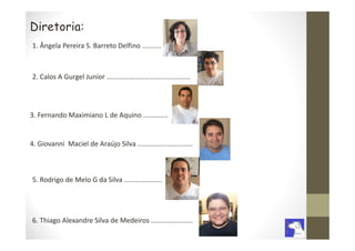 Diretoria:
1. Ângela Pereira S. Barreto Delfino ..........



2. Calos A Gurgel Junior ............................................




3. Fernando Maximiano L de Aquino .............


4. Giovanni Maciel de Araújo Silva .............................



5. Rodrigo de Melo G da Silva ....................




6. Thiago Alexandre Silva de Medeiros ......................
 