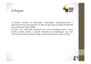 O Projeto:



O projeto consiste na elaboração, implantação, acompanhamento e
encerramento da construção de um hotel de alto luxo na cidade de Natal-RN
para o Grupo de Hotéis COGHI.
O hotel a ser construído representa um marco estratégico para o nosso
cliente visando atender a grande demanda por hospedagem que vem
crescendo na cidade de Natal, cidade turística que sediara a copa de 2014.
 
