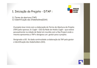 1. Iniciação do Projeto - DTAP :

1.1 Termo de abertura (TAP)
1.2 Identificação dos Stakeholdres(ISH)



 O projeto teve inicio com a elaboração do Termo de Abertura do Projeto
 (TAP) pelo sponsor, Sr. Coghi - CEO da Rede de Hotéis Coghi - que esteve
 pessoalmente na cidade de Natal em reunião com a Rax Project onde o
 mesmo apresentou a TAP e designou um gestor para o projeto.

 Designado o GP, foi dado continuidade a elaboração da TAP pelo gestor
 e Identificação dos Stakeholders (ISH).
 