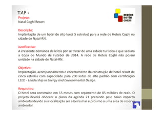 TAP :
Projeto:
Natal Coghi Resort

Descrição:
Implantação de um hotel de alto luxo( 5 estrelas) para a rede de Hoteis Coghi na
cidade de Natal-RN.

Justificativa:
A crescente demanda de leitos por se tratar de uma cidade turística e que sediará
a Copa do Mundo de Futebol de 2014. A rede de Hoteis Coghi não possui
unidade na cidade de Natal-RN.

Objetivo:
Implantação, acompanhamento e encerramento da construção de hotel resort de
cinco estrelas com capacidade para 200 leitos de alto padrão com certificação
LEED - Leadership in Energy and Environmental Design.

Requisitos:
O hotel sera construido em 15 meses com orçamento de 85 milhões de reais. O
projeto deverá obdecer o plano da agenda 21 prezando pelo baixo impacto
ambiental devido sua localização ser a beira mar e proximo a uma area de reserva
ambiental.
 