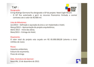 TAP :
Designação:
O Eng Rodrigo Germano fica designado o GP do projeto Natal Coghi Resort.
- O GP fica autorizado a gerir os recursos financeiros limitado a assinar
   contratos ate o valor de R$ 800 mil.

Lista de Milestones:
Jan/2013 – Definição e aquisição da área a ser implantado o hotel;
Março/2013 – Apresentação do projeto arquitetônico;
Abril/ 2013 - Inicio das obras;
Maio/2013 – Entrega do Hotel;

Orçamento:
O valor total do projeto esta orçado em R$ 85.000.000,00 (oitenta e cinco
milhões de reais).

Riscos:
Impactos ambientais;
Estouro do orçamento;
Prazo de entrega

Data, Assinatura do Sponsor:
Natal-RN, 15 de dezembro de 2012.
 