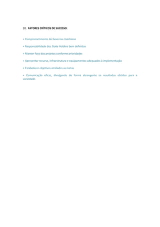 20. FATORES CRÍTICOS DE SUCESSO:


+ Comprometimento do Governo Lisarbiano

+ Responsabilidade dos Stake Holders bem definidas

+ Manter foco dos projetos conforme prioridades

+ Apresentar recurso, infraestrutura e equipamentos adequados à implementação

+ Estabelecer objetivos atrelados as metas

+ Comunicação eficaz, divulgando de forma abrangente os resultados obtidos para a
sociedade.
 