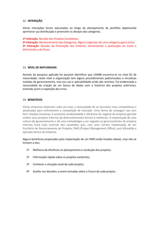 12. INTERAÇÃO:

Várias interações foram executadas ao longo do planejamento de portfólio objetivando
aprimorar sua distribuição e preencher os desejos das categorias.

1ª Interação: Revisão dos Projetos Candidatos;
2ª Interação: Revisionamento das Categorias. Alguns migraram de uma categoria apara outra.
3ª Interação: Revisão da Pontuação dos Critérios. Aumentando a pontuação do Custo e
diminuindo a de Prazo.




13. NÍVEL DE MATURIDADE:

Através da pesquisa aplicada foi possível identificar que LISARB encontra-se no nível 02 de
maturidade; neste nível a organização tem alguns procedimentos padronizados e iniciativas
isoladas de gerenciamento, mas seu uso e aplicabilidade ainda são restritos. Foi evidenciada a
necessidade da criação de um banco de dados com o histórico dos projetos anteriores,
evitando assim a repetição dos erros.


14. BENEFÍCIOS:

Várias empresas observam cada vez mais a necessidade de se tornarem mais competitivas e
atualizadas para enfrentarem a competição de mercado. Uma forma de conseguir isso sem
ferir relações humanas, é aumentar produtividade e eficiência do negócio da empresa gerindo
melhor seus projetos internos de desenvolvimento técnico e melhorias. A implantação de uma
cultura de gerenciamento e de uma metodologia a ser seguida no gerenciamento de projetos
internos trará mais controle dos resultados que, com uma correta implantação de um
Escritório de Gerenciamento de Projetos, PMO (Project Management Office), será difundida e
aplicada dentro da empresa.

Alguns benefícios propiciados pela implantação de um PMO estão listados abaixo, mas não se
limitam a eles:

   1º   Melhoria da eficiência no planejamento e condução dos projetos;

   2º   Informação rápida sobre os projetos existentes;

   3º   Conhecer a situação atual de cada projeto;

   4º   Auxílio nas decisões a serem tomadas sobre o futuro de cada projeto.
 