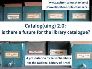 www.twitter.com/schambers3
                           www.slideshare.net/schambers3




           Catalog(uing) 2.0:
is there a future for the library catalogue?



            A presentation by Sally Chambers
             for the National Library of Israel
 