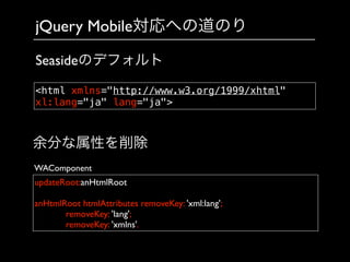 jQuery Mobile対応への道のり
updateRoot:anHtmlRoot	

!
anHtmlRoot htmlAttributes removeKey: 'xml:lang';	

	

 	

 removeKey: 'lang';	

	

 	

 removeKey: 'xmlns'.
余分な属性を削除
WAComponent
<html xmlns="http://www.w3.org/1999/xhtml"
xl:lang="ja" lang="ja">
Seasideのデフォルト
 
