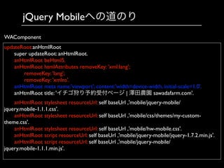 jQuery Mobileへの道のり
updateRoot:anHtmlRoot	

	

 super updateRoot: anHtmlRoot.	

	

 anHtmlRoot beHtml5.	

	

 anHtmlRoot htmlAttributes removeKey: 'xml:lang';	

	

 	

 removeKey: 'lang';	

	

 	

 removeKey: 'xmlns'.	

	

 anHtmlRoot meta name:'viewport'; content:'width=device-width, initial-scale=1.0'.	

	

 anHtmlRoot title: 'イチゴ狩り予約受付ページ | 澤田農園 sawadafarm.com'.	

	

 anHtmlRoot stylesheet resourceUrl: self baseUrl ,'mobile/jquery-mobile/
jquery.mobile-1.1.1.css'.	

	

 anHtmlRoot stylesheet resourceUrl: self baseUrl ,'mobile/css/themes/my-custom-
theme.css'.	

	

 anHtmlRoot stylesheet resourceUrl: self baseUrl ,'mobile/hw-mobile.css'.	

	

 anHtmlRoot script resourceUrl: self baseUrl ,'mobile/jquery-mobile/jquery-1.7.2.min.js'. 	

	

 anHtmlRoot script resourceUrl: self baseUrl ,'mobile/jquery-mobile/
jquery.mobile-1.1.1.min.js'. 	

WAComponent
 