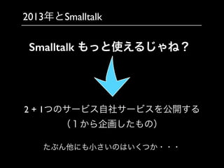 2013年とSmalltalk
2 + 1つのサービス自社サービスを公開する	

（１から企画したもの）
Smalltalk もっと使えるじゃね？
たぶん他にも小さいのはいくつか・・・
 