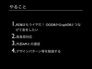 やること
1.RDBはもうイヤだ！ OODBかGraphDBとつな
げて楽をしたい	

2.高負荷対応	

3.外部APIとの通信	

4.デザインパターン等を勉強する
 