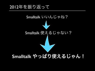 2012年を振り返って
Smalltalk いいんじゃね？
Smalltalk 使えるじゃない？
Smalltalk やっぱり使えるじゃん！
 