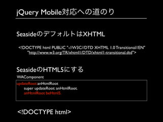 jQuery Mobile対応への道のり
updateRoot:anHtmlRoot	

	

 super updateRoot: anHtmlRoot.	

	

 anHtmlRoot beHtml5.	

	

WAComponent
SeasideのデフォルトはXHTML
SeasideのHTML5にする
<!DOCTYPE html>
<!DOCTYPE html PUBLIC "-//W3C//DTD XHTML 1.0 Transitional//EN"
"http://www.w3.org/TR/xhtml1/DTD/xhtml1-transitional.dtd">
 