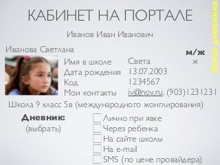 Заказ дневника
     КАБИНЕТ НА ПОРТАЛЕ
              Иванов Иван Иванович
Иванова Светлана                           м/ж
              Имя в школе    Света           ж
              Дата рождения 13.07.2003
              Код            1234567
              Мои контакты iv@nov.ru, (903)1231231
Школа 9 класс 5в (международного жонглирования)
   Дневник:            Лично при явке
    (выбрать)          Через ребенка
                       На сайте школы
                       На e-mail
                       SMS (по цене провайдера)
 