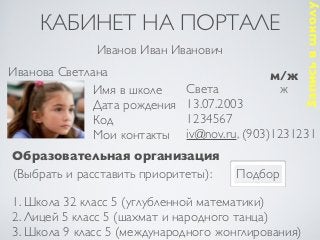 Запись в школу
     КАБИНЕТ НА ПОРТАЛЕ
              Иванов Иван Иванович
Иванова Светлана                            м/ж
              Имя в школе     Света          ж
              Дата рождения   13.07.2003
              Код             1234567
              Мои контакты    iv@nov.ru, (903)1231231
Образовательная организация
(Выбрать и расставить приоритеты):    Подбор

1. Школа 32 класс 5 (углубленной математики)
2. Лицей 5 класс 5 (шахмат и народного танца)
3. Школа 9 класс 5 (международного жонглирования)
 