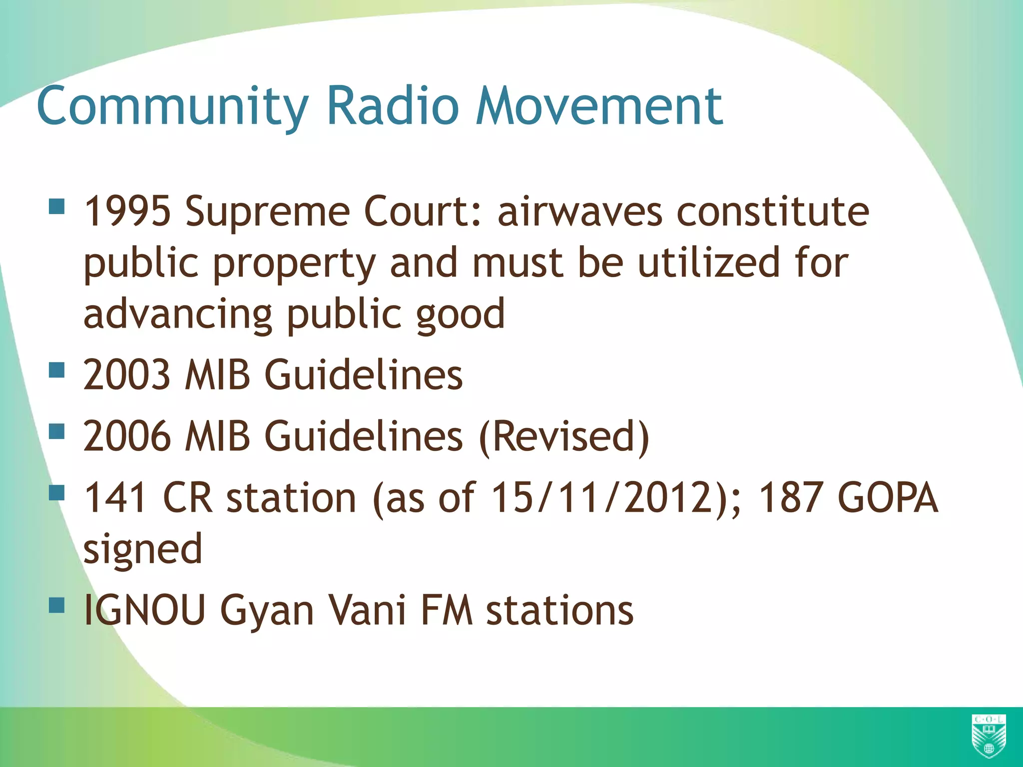 Community Radio Movement
 1995 Supreme Court: airwaves constitute
    public property and must be utilized for
    advancing public good
   2003 MIB Guidelines
   2006 MIB Guidelines (Revised)
   141 CR station (as of 15/11/2012); 187 GOPA
    signed
   IGNOU Gyan Vani FM stations
 