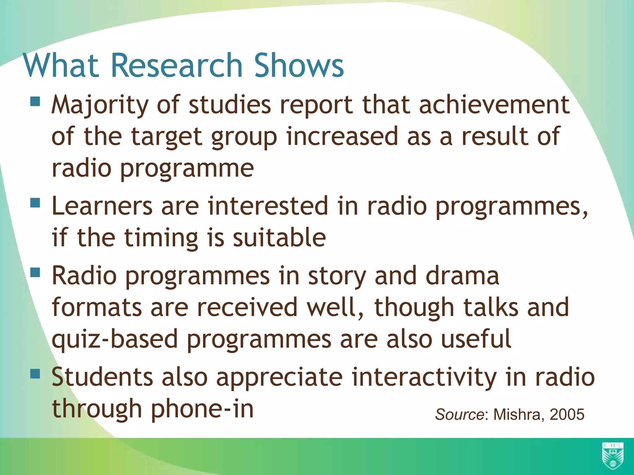 What Research Shows
 Majority of studies report that achievement
    of the target group increased as a result of
    radio programme
   Learners are interested in radio programmes,
    if the timing is suitable
   Radio programmes in story and drama
    formats are received well, though talks and
    quiz-based programmes are also useful
   Students also appreciate interactivity in radio
    through phone-in                 Source: Mishra, 2005
 
