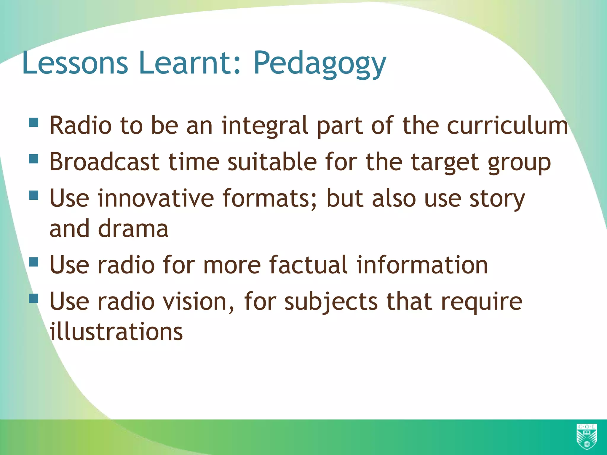Lessons Learnt: Pedagogy
 Radio to be an integral part of the curriculum
 Broadcast time suitable for the target group
 Use innovative formats; but also use story
    and drama
   Use radio for more factual information
   Use radio vision, for subjects that require
    illustrations
 