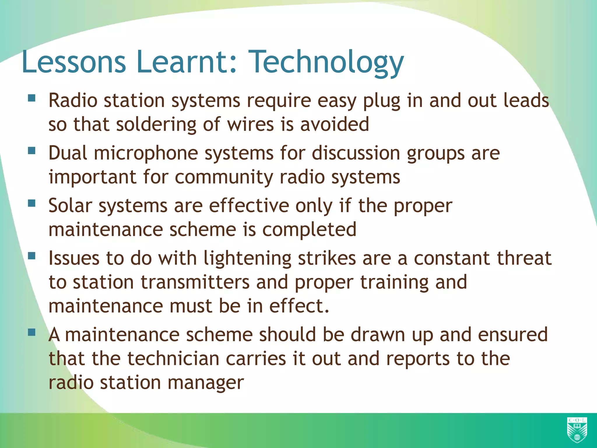 Lessons Learnt: Technology
 Radio station systems require easy plug in and out leads
    so that soldering of wires is avoided
   Dual microphone systems for discussion groups are
    important for community radio systems
   Solar systems are effective only if the proper
    maintenance scheme is completed
   Issues to do with lightening strikes are a constant threat
    to station transmitters and proper training and
    maintenance must be in effect.
   A maintenance scheme should be drawn up and ensured
    that the technician carries it out and reports to the
    radio station manager
 