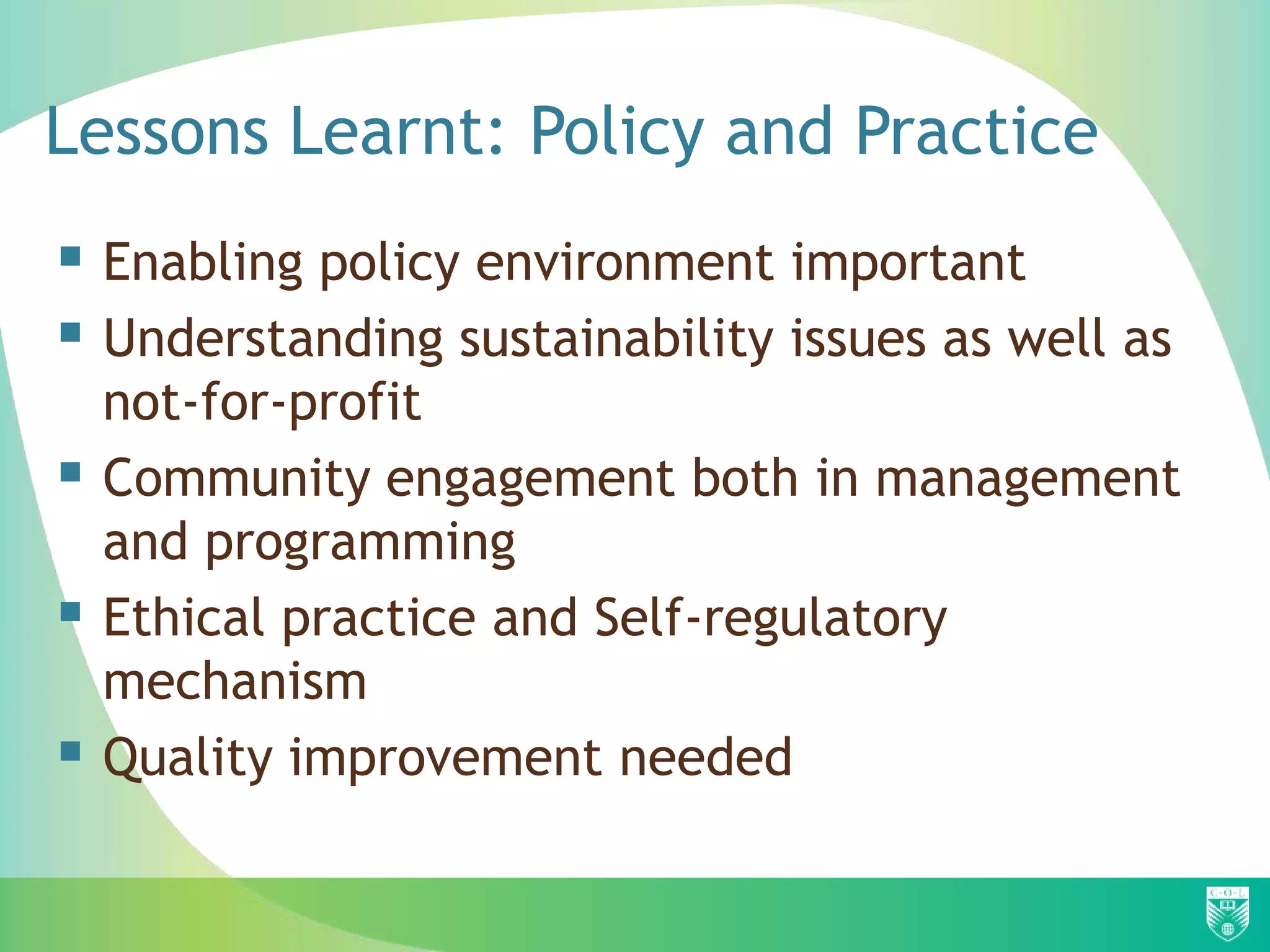 Lessons Learnt: Policy and Practice
 Enabling policy environment important
 Understanding sustainability issues as well as
    not-for-profit
   Community engagement both in management
    and programming
   Ethical practice and Self-regulatory
    mechanism
   Quality improvement needed
 