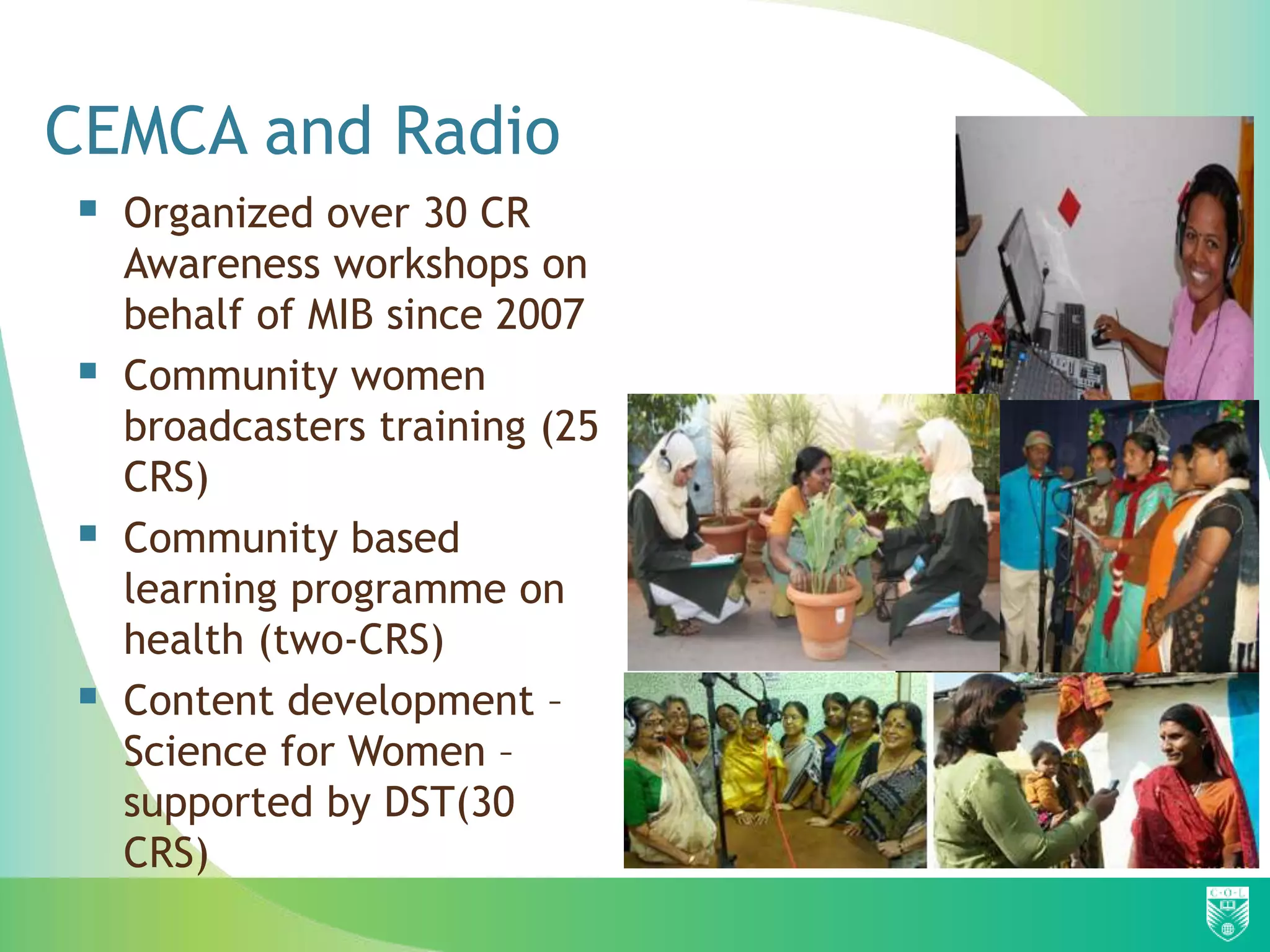 CEMCA and Radio
 Organized over 30 CR
    Awareness workshops on
    behalf of MIB since 2007
   Community women
    broadcasters training (25
    CRS)
   Community based
    learning programme on
    health (two-CRS)
   Content development –
    Science for Women –
    supported by DST(30
    CRS)
 