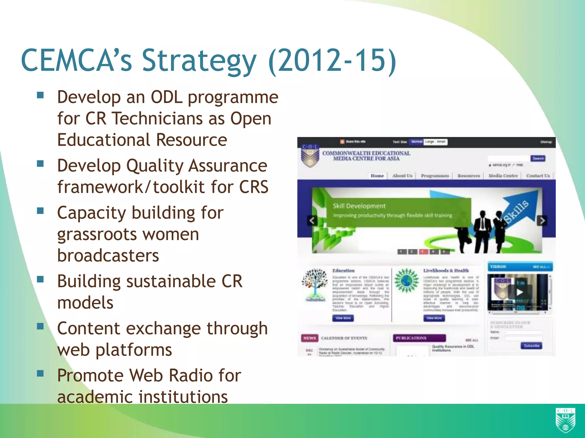 CEMCA’s Strategy (2012-15)
    Develop an ODL programme
     for CR Technicians as Open
     Educational Resource
    Develop Quality Assurance
     framework/toolkit for CRS
    Capacity building for
     grassroots women
     broadcasters
    Building sustainable CR
     models
    Content exchange through
     web platforms
    Promote Web Radio for
     academic institutions
 