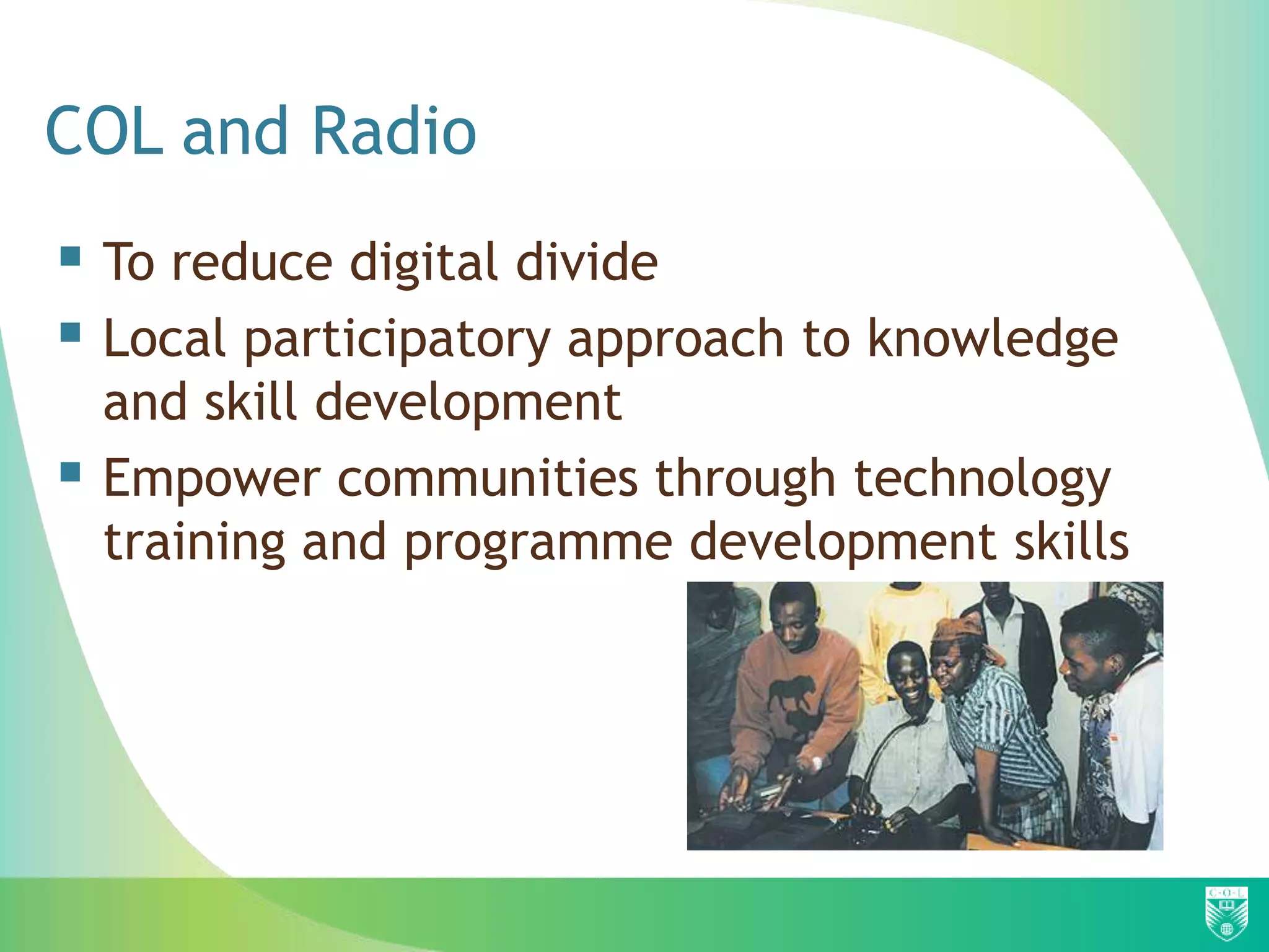 COL and Radio
 To reduce digital divide
 Local participatory approach to knowledge
    and skill development
   Empower communities through technology
    training and programme development skills
 