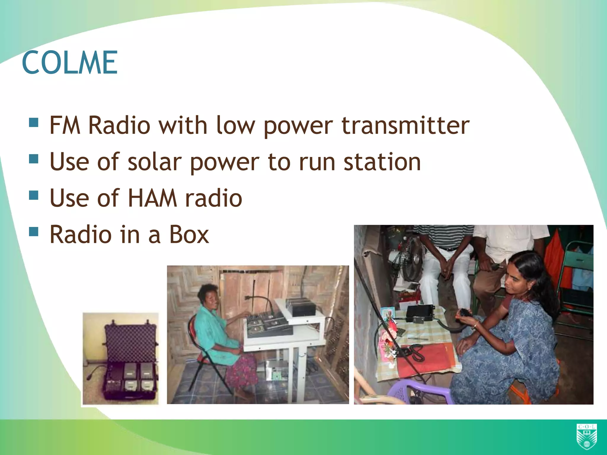 COLME
 FM Radio with low power transmitter
 Use of solar power to run station
 Use of HAM radio
 Radio in a Box
 