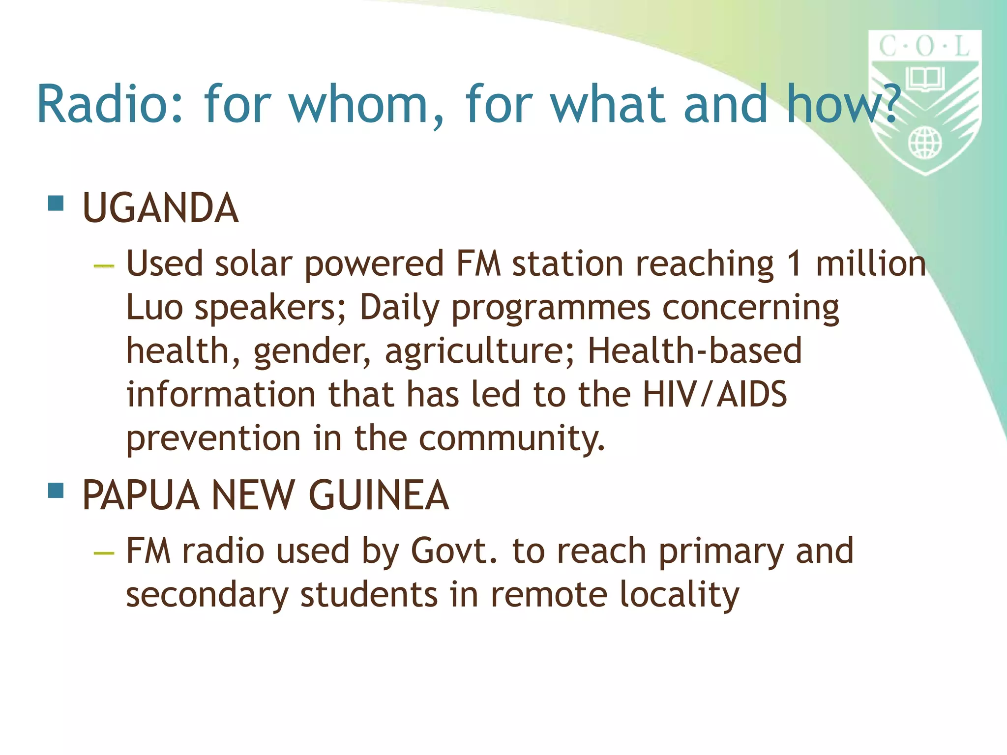 Radio: for whom, for what and how?
 UGANDA
  – Used solar powered FM station reaching 1 million
    Luo speakers; Daily programmes concerning
    health, gender, agriculture; Health-based
    information that has led to the HIV/AIDS
    prevention in the community.
 PAPUA NEW GUINEA
  – FM radio used by Govt. to reach primary and
    secondary students in remote locality
 