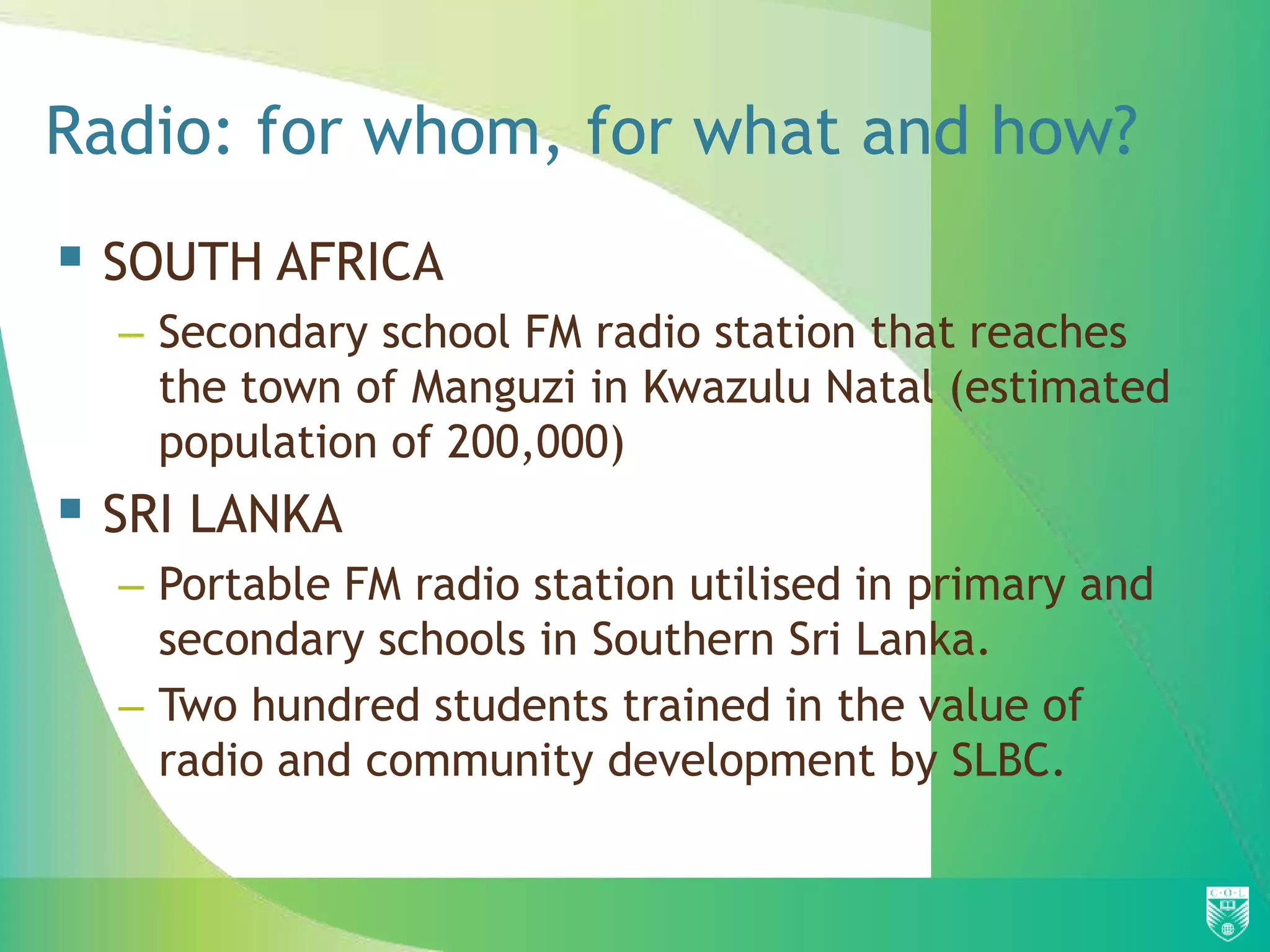 Radio: for whom, for what and how?
 SOUTH AFRICA
  – Secondary school FM radio station that reaches
    the town of Manguzi in Kwazulu Natal (estimated
    population of 200,000)
 SRI LANKA
  – Portable FM radio station utilised in primary and
    secondary schools in Southern Sri Lanka.
  – Two hundred students trained in the value of
    radio and community development by SLBC.
 