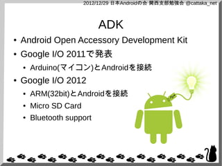 2012/12/29 日本Androidの会 関西支部勉強会 @cattaka_net



                            ADK
●   Android Open Accessory Development Kit
●   Google I/O 2011で発表
    ●   Arduino(マイコン)とAndroidを接続
●   Google I/O 2012
    ●   ARM(32bit)とAndroidを接続
    ●   Micro SD Card
    ●   Bluetooth support
 
