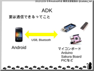 2012/12/29 日本Androidの会 関西支部勉強会 @cattaka_net



                 ADK
要は通信できるってこと




          USB, Bluetooth

Android                      マイコンボード
                             　Arduino
                             　Sakura Board
                             　PICなど
 