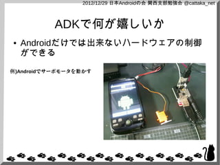 2012/12/29 日本Androidの会 関西支部勉強会 @cattaka_net



           ADKで何が嬉しいか
●   Androidだけでは出来ないハードウェアの制御
    ができる
例)Androidでサーボモータを動 かす
 