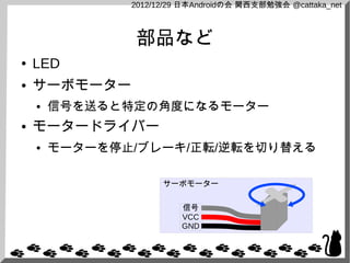 2012/12/29 日本Androidの会 関西支部勉強会 @cattaka_net



               部品など
●   LED
●   サーボモーター
    ●   信号を送ると特定の角度になるモーター
●   モータードライバー
    ●   モーターを停止/ブレーキ/正転/逆転を切り替える

                     サーボモーター


                         信号
                         VCC
                         GND
 