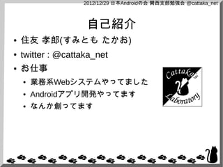 2012/12/29 日本Androidの会 関西支部勉強会 @cattaka_net



                    自己紹介
●   住友 孝郎(すみとも たかお)
●   twitter : @cattaka_net
●   お仕事
    ●   業務系Webシステムやってました
    ●   Androidアプリ開発やってます
    ●   なんか創ってます
 