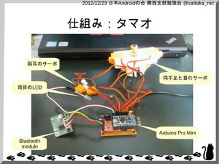 2012/12/29 日本Androidの会 関西支部勉強会 @cattaka_net



            仕組み：タマオ


   両耳のサーボ

                                       両手足と首のサーボ
両目のLED




                                      Arduino Pro Mini
Bluetooth
 module
 