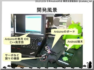 2012/12/29 日本Androidの会 関西支部勉強会 @cattaka_net



                 開発風景



                               Arduinoのボード

Arduinoの専用 IDE
   C++風言語                                Android端末



サーボなど
諸々の機器
 