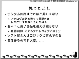 2012/12/29 日本Androidの会 関西支部勉強会 @cattaka_net



              思ったこと
●   デジタル回路はそれほど難しくない
    ●   アナログ回路と違って電源さえ
        しっかりすればどうにかなる
●   ちょっと高い部品を使えば躓かない
    ●   量産は難しくてもプロトタイプには十分
●   ソフト屋さんはロジックに専念できる
●   筐体作るのマジ大変、、、
 