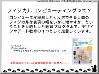2012/12/29 日本Androidの会 関西支部勉強会 @cattaka_net



フィジカルコンピューティングって？
コンピュータが理解したり反応できる人間の
フィジカルな表現の幅をいかに増やすか、とい
うことを目的とした教育 プログラムで、デザイ
ンやアート教育の１つとして定着しています。


O'REILLY
Prototyping Lab
「作りながら考える」ためのArduino実践レシピ　より




本発表はタイトルとは直接関係有りません、、、
 