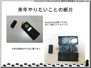 2012/12/29 日本Androidの会 関西支部勉強会 @cattaka_net



  来年やりたいことの断片

                  Android Stick買ってみた
                  安くて割とハイスペック




中身の基板はそんなに重くない
 