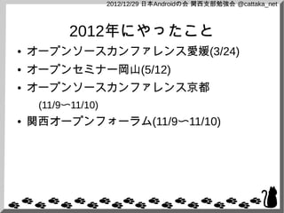 2012/12/29 日本Androidの会 関西支部勉強会 @cattaka_net



           2012年にやったこと
●   オープンソースカンファレンス愛媛(3/24)
●   オープンセミナー岡山(5/12)
●   オープンソースカンファレンス京都
     (11/9〜11/10)
●   関西オープンフォーラム(11/9〜11/10)
 