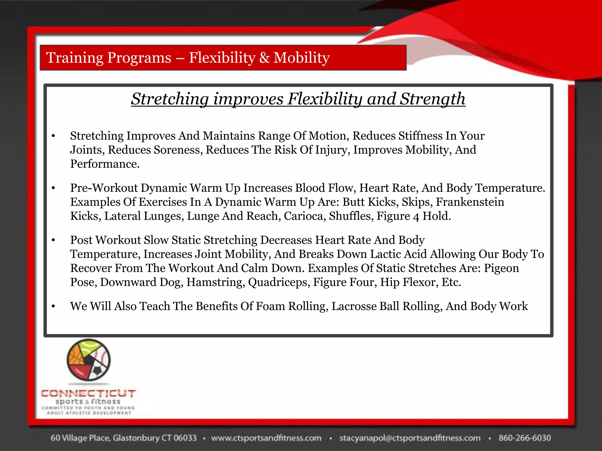 Training Programs – Flexibility & Mobility

               Stretching improves Flexibility and Strength

•   Stretching Improves And Maintains Range Of Motion, Reduces Stiffness In Your
    Joints, Reduces Soreness, Reduces The Risk Of Injury, Improves Mobility, And
    Performance.

•   Pre-Workout Dynamic Warm Up Increases Blood Flow, Heart Rate, And Body Temperature.
    Examples Of Exercises In A Dynamic Warm Up Are: Butt Kicks, Skips, Frankenstein
    Kicks, Lateral Lunges, Lunge And Reach, Carioca, Shuffles, Figure 4 Hold.

•   Post Workout Slow Static Stretching Decreases Heart Rate And Body
    Temperature, Increases Joint Mobility, And Breaks Down Lactic Acid Allowing Our Body To
    Recover From The Workout And Calm Down. Examples Of Static Stretches Are: Pigeon
    Pose, Downward Dog, Hamstring, Quadriceps, Figure Four, Hip Flexor, Etc.

•   We Will Also Teach The Benefits Of Foam Rolling, Lacrosse Ball Rolling, And Body Work
 
