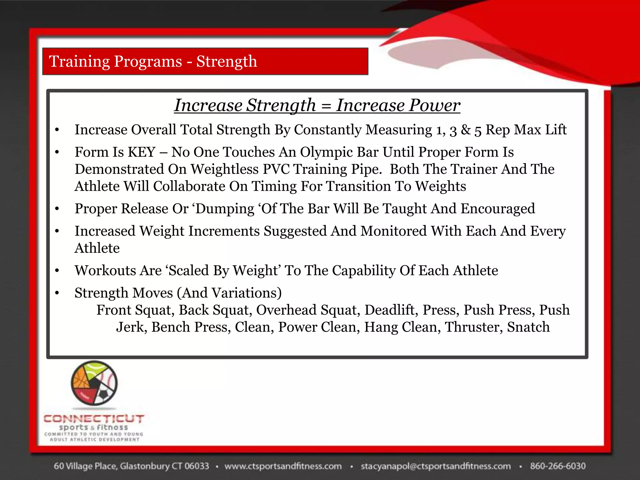 Training Programs - Strength

                   Increase Strength = Increase Power
•   Increase Overall Total Strength By Constantly Measuring 1, 3 & 5 Rep Max Lift
•   Form Is KEY – No One Touches An Olympic Bar Until Proper Form Is
    Demonstrated On Weightless PVC Training Pipe. Both The Trainer And The
    Athlete Will Collaborate On Timing For Transition To Weights
•   Proper Release Or „Dumping „Of The Bar Will Be Taught And Encouraged
•   Increased Weight Increments Suggested And Monitored With Each And Every
    Athlete
•   Workouts Are „Scaled By Weight‟ To The Capability Of Each Athlete
•   Strength Moves (And Variations)
       Front Squat, Back Squat, Overhead Squat, Deadlift, Press, Push Press, Push
          Jerk, Bench Press, Clean, Power Clean, Hang Clean, Thruster, Snatch
 